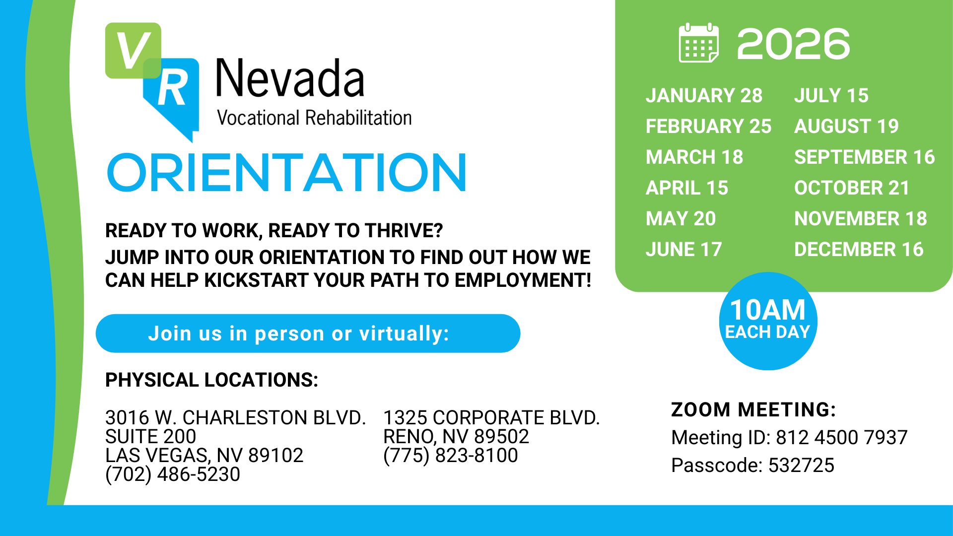 Orientation Ready to work, ready to thrive? Jump into our orientation to find out how we can help kickstart your path to employment! Join us in person or virtually. Jan 28, Feb 25, march 18, april 15, may 20, june 17, july 15, august 19, sept 16, oct 21, nov 18, dec 16. 10am each day Physical Locations: 3016 west chaleston blvd. suite 200 Las Vegas Nv 89102 702-486-5230 1325 Corporate blvd. Reno, Nv 89502 775-823-8100 Zoom Meeting: Meeting id: 893 7765 9700 passcode: 990619